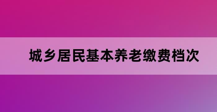 城乡居民基本养老缴费档次 城乡居民基本养老缴费档次