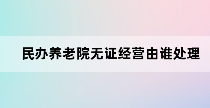 民办养老院无证经营由谁处理
