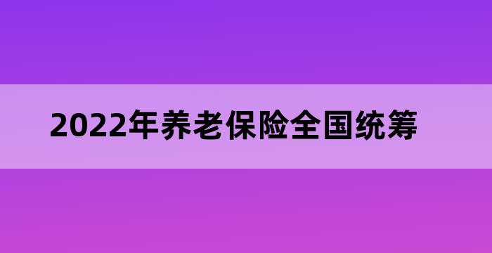 2022年养老保险全国统筹 2022年养老保险全国统筹
