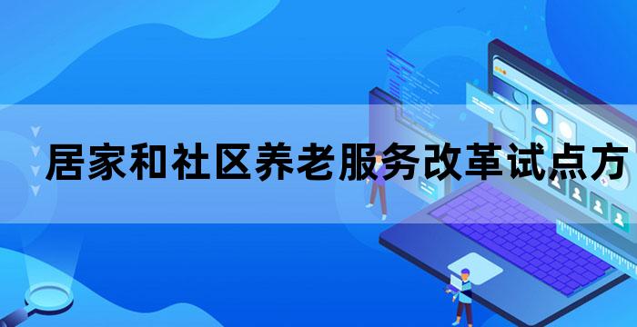 居家和社区养老服务改革试点方案 居家和社区养老服务改革试点方案