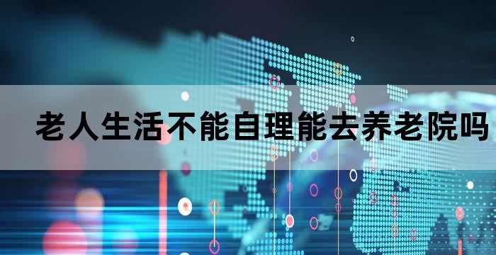 老人生活不能自理能去养老院吗
