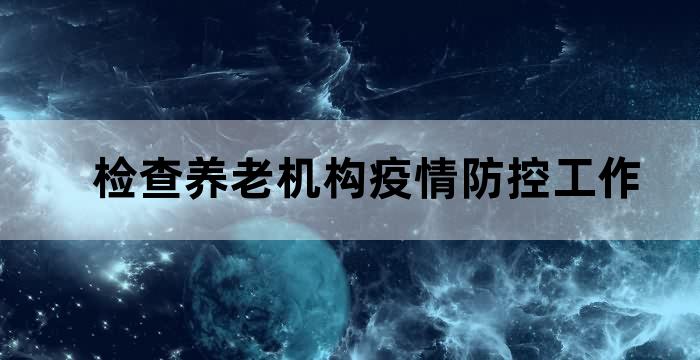 检查养老机构疫情防控工作 检查养老机构疫情防控工作