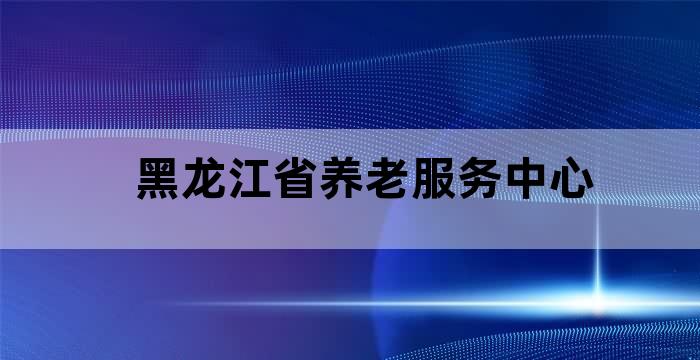 黑龙江省养老服务指导中心