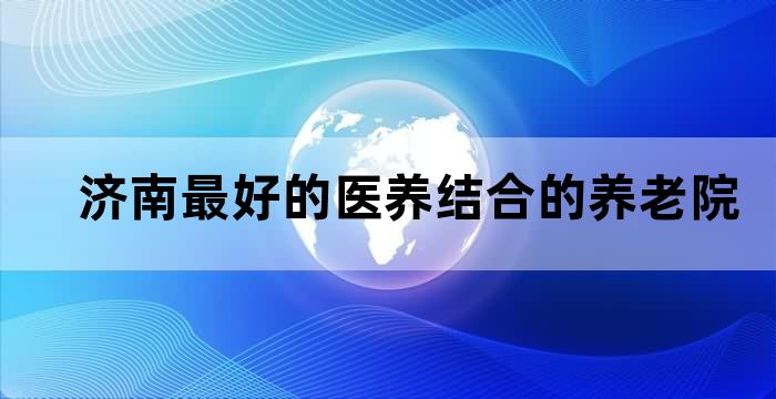 济南最好的医养结合的养老院