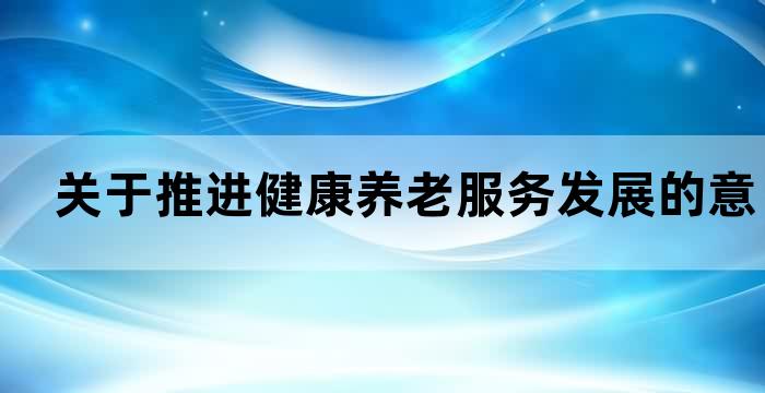 关于推进健康养老服务发展的意见 关于推进健康养老服务发展的意见