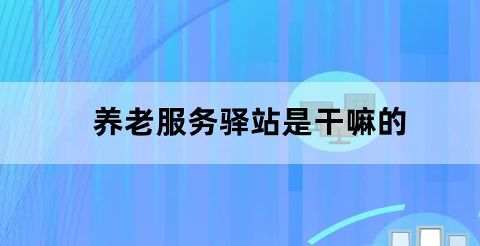 养老服务驿站是干嘛的 养老服务驿站是干嘛的