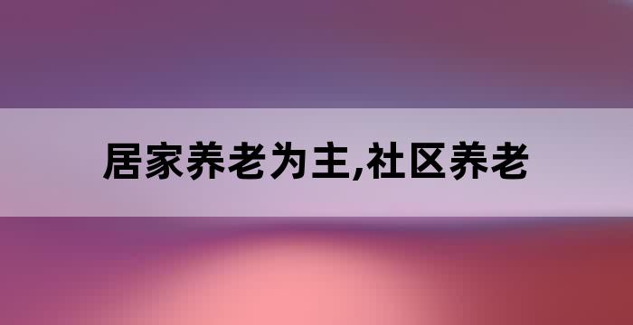 居家养老为主,社区养老 居家养老为主,社区养老