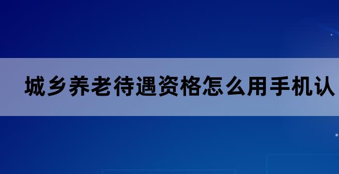 城乡养老待遇资格怎么用手机认证 城乡养老待遇资格怎么用手机认证
